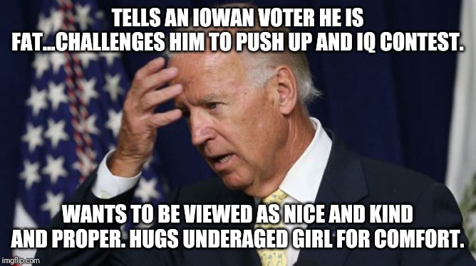 Joe Biden...Tough Mush | TELLS AN IOWAN VOTER HE IS FAT...CHALLENGES HIM TO PUSH UP AND IQ CONTEST. WANTS TO BE VIEWED AS NICE AND KIND AND PROPER. HUGS UNDERAGED GIRL FOR COMFORT. | image tagged in idiot,joe biden,liberal logic,special kind of stupid,y'all got any more of that,maga | made w/ Imgflip meme maker