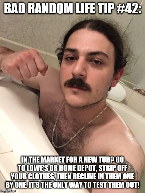 Bathtub Bully | BAD RANDOM LIFE TIP #42:; IN THE MARKET FOR A NEW TUB? GO TO LOWE'S OR HOME DEPOT, STRIP OFF YOUR CLOTHES, THEN RECLINE IN THEM ONE BY ONE. IT'S THE ONLY WAY TO TEST THEM OUT! | image tagged in bathtub bully | made w/ Imgflip meme maker