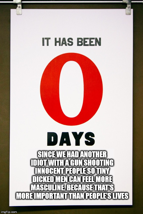 0 days since | SINCE WE HAD ANOTHER IDIOT WITH A GUN SHOOTING INNOCENT PEOPLE SO TINY DICKED MEN CAN FEEL MORE MASCULINE. BECAUSE THAT'S MORE IMPORTANT THAN PEOPLE'S LIVES | image tagged in 0 days since | made w/ Imgflip meme maker