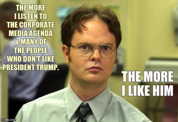 Dwight Schrute Meme | THE MORE I LISTEN TO THE CORPORATE MEDIA AGENDA & MANY OF THE PEOPLE WHO DON'T LIKE PRESIDENT TRUMP. THE MORE I LIKE HIM | image tagged in memes,dwight schrute,corbyn's labour party,labour party,democrats,the great awakening | made w/ Imgflip meme maker