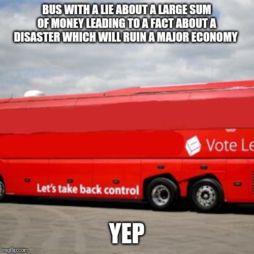 Brexit Bus | BUS WITH A LIE ABOUT A LARGE SUM OF MONEY LEADING TO A FACT ABOUT A DISASTER WHICH WILL RUIN A MAJOR ECONOMY; YEP | image tagged in brexit bus | made w/ Imgflip meme maker