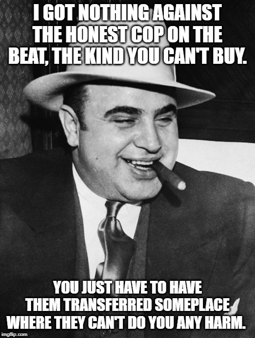 Al Capone | I GOT NOTHING AGAINST THE HONEST COP ON THE BEAT, THE KIND YOU CAN'T BUY. YOU JUST HAVE TO HAVE THEM TRANSFERRED SOMEPLACE WHERE THEY CAN'T DO YOU ANY HARM. | image tagged in al capone | made w/ Imgflip meme maker