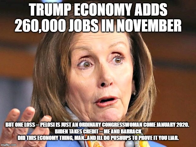 Trump Does Economy; Pelosi Does Her Nails; Biden Does Pushups | TRUMP ECONOMY ADDS 260,000 JOBS IN NOVEMBER; BUT ONE LOSS -- PELOSI IS JUST AN ORDINARY CONGRESSWOMAN COME JANUARY 2020.  
BIDEN TAKES CREDIT -- ME AND BARRACK DID THIS ECONOMY THING, MAN...AND ILL DO PUSHUPS TO PROVE IT YOU LIAR. | image tagged in nancy pelosi,joe biden,maga,stupid liberals,worthless,crying democrats | made w/ Imgflip meme maker