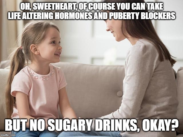 The world we live in.... | OH, SWEETHEART, OF COURSE YOU CAN TAKE LIFE ALTERING HORMONES AND PUBERTY BLOCKERS; BUT NO SUGARY DRINKS, OKAY? | image tagged in insanity | made w/ Imgflip meme maker