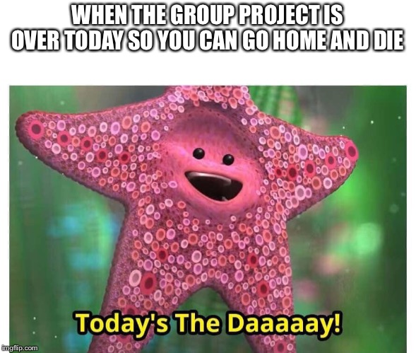 Today’s the Day | WHEN THE GROUP PROJECT IS OVER TODAY SO YOU CAN GO HOME AND DIE | image tagged in todays the day | made w/ Imgflip meme maker