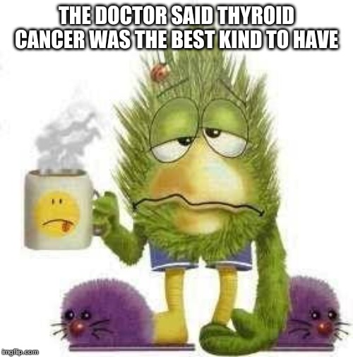 SICK & TIRED | THE DOCTOR SAID THYROID CANCER WAS THE BEST KIND TO HAVE | image tagged in sick  tired | made w/ Imgflip meme maker