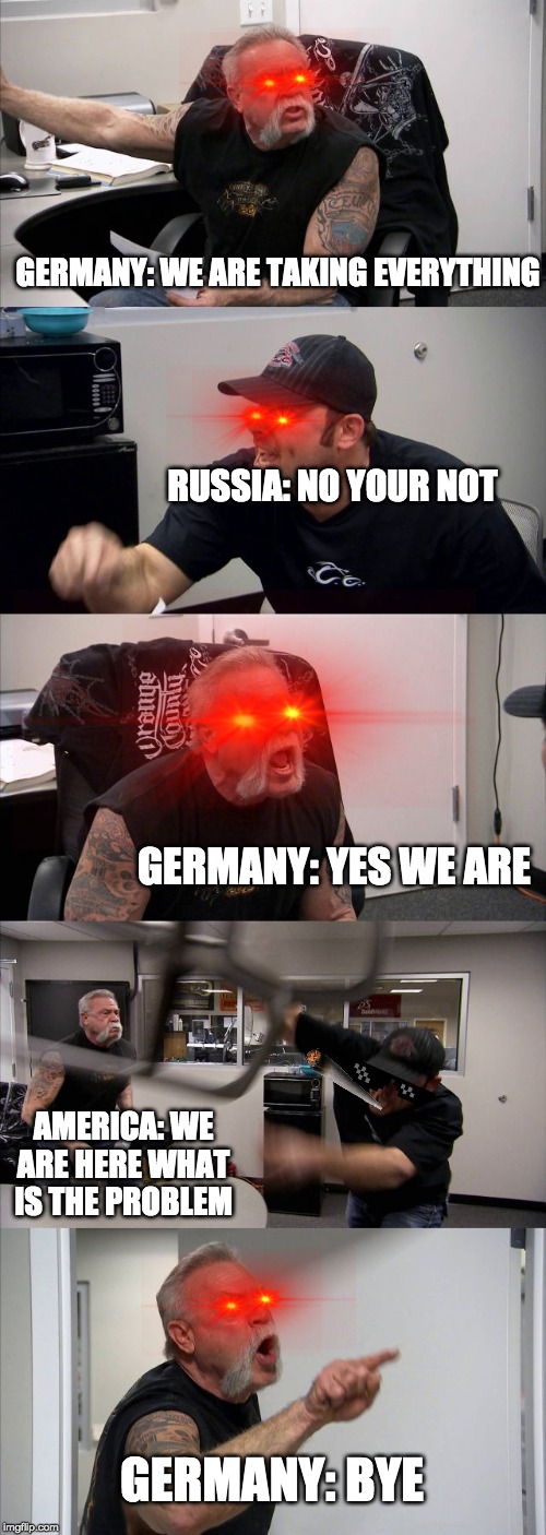 American Chopper Argument | GERMANY: WE ARE TAKING EVERYTHING; RUSSIA: NO YOUR NOT; GERMANY: YES WE ARE; AMERICA: WE ARE HERE WHAT IS THE PROBLEM; GERMANY: BYE | image tagged in memes,american chopper argument | made w/ Imgflip meme maker