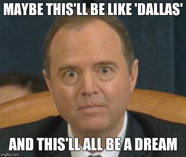 Crazy Adam Schiff | MAYBE THIS'LL BE LIKE 'DALLAS' AND THIS'LL ALL BE A DREAM | image tagged in crazy adam schiff | made w/ Imgflip meme maker