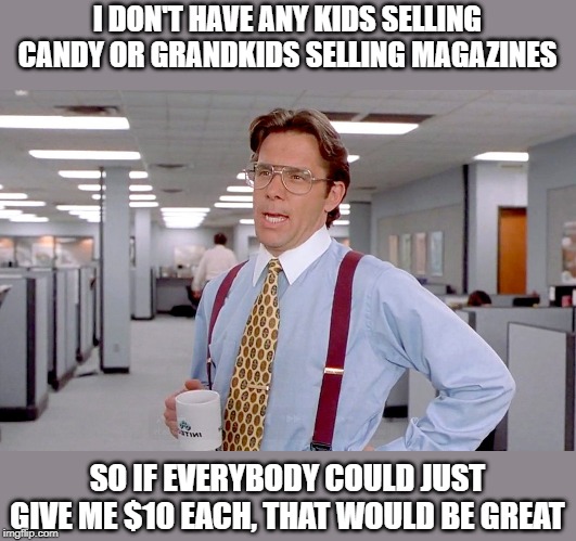 Office Space boss | I DON'T HAVE ANY KIDS SELLING CANDY OR GRANDKIDS SELLING MAGAZINES; SO IF EVERYBODY COULD JUST GIVE ME $10 EACH, THAT WOULD BE GREAT | image tagged in office space boss | made w/ Imgflip meme maker