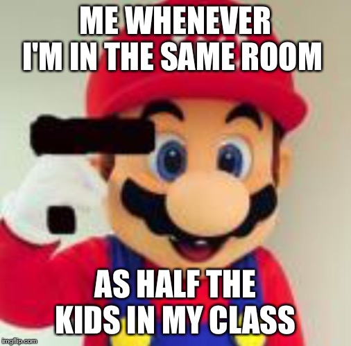 Me | ME WHENEVER I'M IN THE SAME ROOM; AS HALF THE KIDS IN MY CLASS | image tagged in memes,suicide,mario,school,gun | made w/ Imgflip meme maker