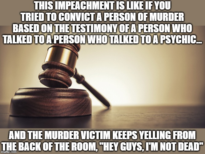 such a farce | THIS IMPEACHMENT IS LIKE IF YOU TRIED TO CONVICT A PERSON OF MURDER BASED ON THE TESTIMONY OF A PERSON WHO TALKED TO A PERSON WHO TALKED TO A PSYCHIC... AND THE MURDER VICTIM KEEPS YELLING FROM THE BACK OF THE ROOM, "HEY GUYS, I'M NOT DEAD" | image tagged in impeachment,falsehoods,craziness_all_the_way | made w/ Imgflip meme maker