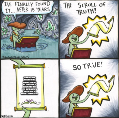 The Real Scroll Of Truth | DORA NEVER STAMPS HER FEET NO MATTER HOW MANY MOUNTAINS AND RIVERS SHE HAS TO NAVIGATE IN THE SPACE OF 24 MINUTES AND YOU'LL NEVER CATCH MICKEY MOUSE IN A BAD MOOD EITHER. | image tagged in the real scroll of truth | made w/ Imgflip meme maker
