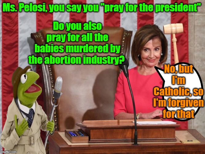 Priorities, priorities | Do you also pray for all the babies murdered by the abortion industry? Ms. Pelosi, you say you "pray for the president"; No, but I'm Catholic, so I'm forgiven for that | image tagged in nancy pelosi,kermit the frog,catholicism,planned parenthood,impeach trump,maga | made w/ Imgflip meme maker