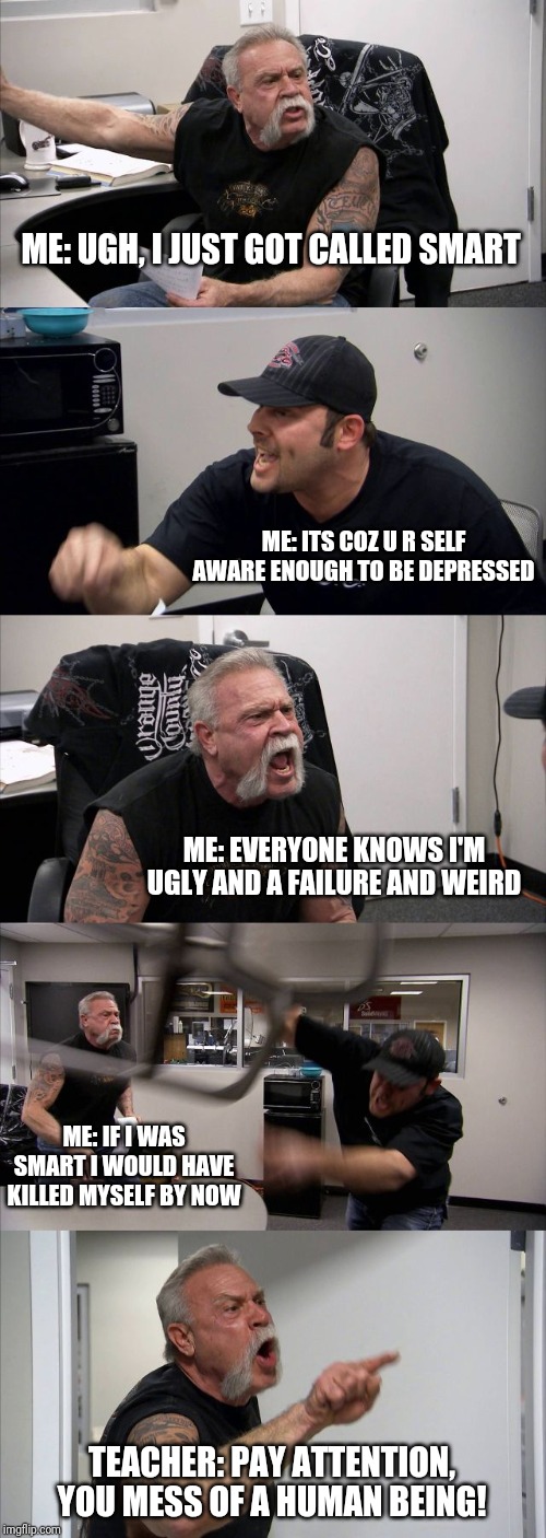 American Chopper Argument | ME: UGH, I JUST GOT CALLED SMART; ME: ITS COZ U R SELF AWARE ENOUGH TO BE DEPRESSED; ME: EVERYONE KNOWS I'M UGLY AND A FAILURE AND WEIRD; ME: IF I WAS SMART I WOULD HAVE KILLED MYSELF BY NOW; TEACHER: PAY ATTENTION, YOU MESS OF A HUMAN BEING! | image tagged in memes,american chopper argument | made w/ Imgflip meme maker