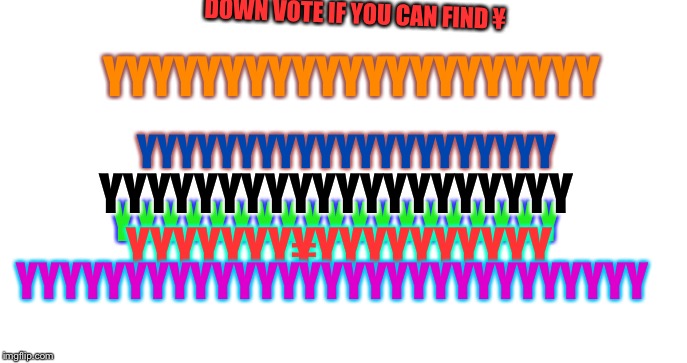 Have fun | DOWN VOTE IF YOU CAN FIND ¥; YYYYYYYYYYYYYYYYYYYYY; YYYYYYYYYYYYYYYYYYYYY; YYYYYYYYYYYYYYYYYYYY; YYYYYYYYYYYYYYYYYYY; YYYYYYY¥YYYYYYYYYY; YYYYYYYYYYYYYYYYYYYYYYYYYYYYY | image tagged in fun | made w/ Imgflip meme maker