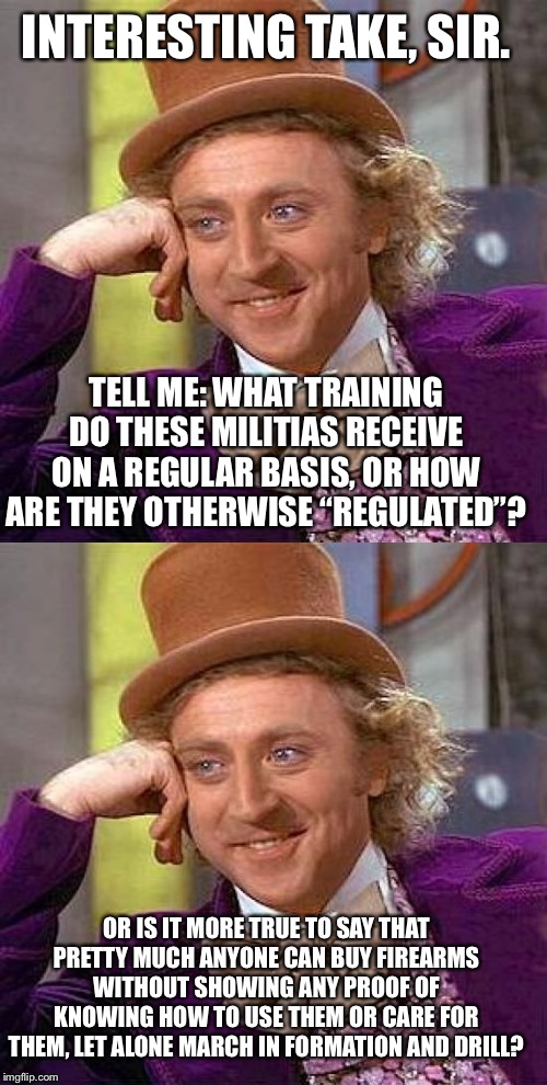 When they say “All real gun-owning Americans are already in a militia” | INTERESTING TAKE, SIR. TELL ME: WHAT TRAINING DO THESE MILITIAS RECEIVE ON A REGULAR BASIS, OR HOW ARE THEY OTHERWISE “REGULATED”? OR IS IT  | image tagged in memes,creepy condescending wonka,gun control,guns,militia,second amendment | made w/ Imgflip meme maker