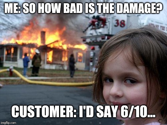 Disaster Girl | ME: SO HOW BAD IS THE DAMAGE? CUSTOMER: I'D SAY 6/10... | image tagged in memes,disaster girl | made w/ Imgflip meme maker