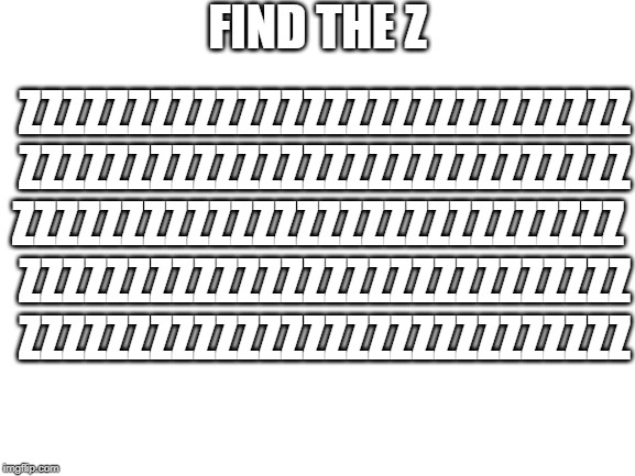 Say exactly where it is | FIND THE Z; ZZZZZZZZZZZZZZZZZZZZZZZZZZZZ; ZZZZZZZZZZZZZZZZZZZZZZZZZZZZ; ZZZZZZZZZZZZZZZZZZZZZZZZZZZZ; ZZZZZZZZZZZZZZZZZZZZZZZZZZZZ; ZZZZZZZZZZZZZZZZZZZZZZZZZZZZ | image tagged in blank white template | made w/ Imgflip meme maker