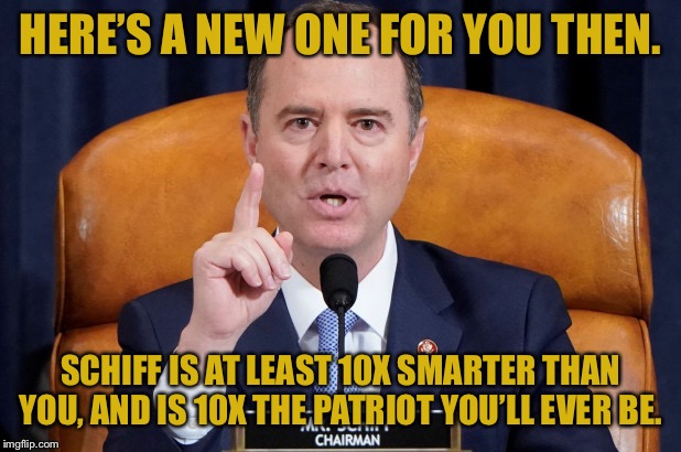 When they saw your previous pro-Schiff meme and weren’t impressed. | HERE’S A NEW ONE FOR YOU THEN. SCHIFF IS AT LEAST 10X SMARTER THAN YOU, AND IS 10X THE PATRIOT YOU’LL EVER BE. | image tagged in adam schiff,patriot,impeach trump,impeach,impeachment,trump impeachment | made w/ Imgflip meme maker