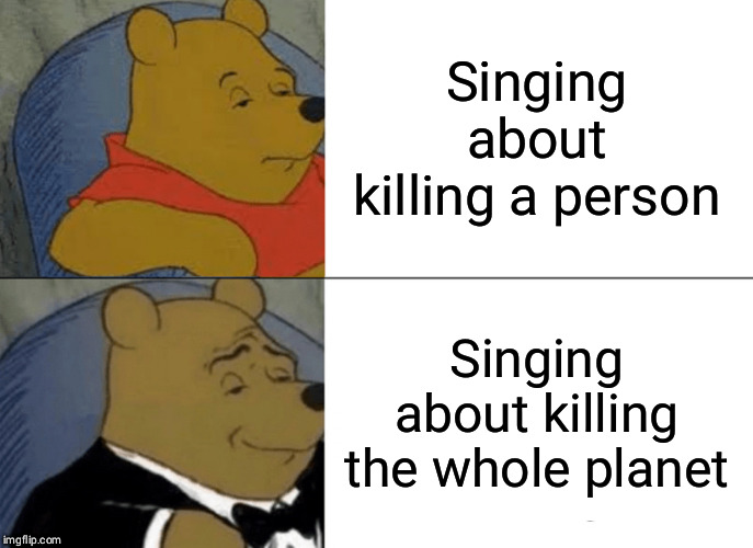 Tuxedo Winnie The Pooh Meme | Singing about killing a person; Singing about killing the whole planet | image tagged in memes,tuxedo winnie the pooh | made w/ Imgflip meme maker