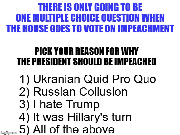 Limited Multiple Choice Options on the House Vote for Impeachment | THERE IS ONLY GOING TO BE ONE MULTIPLE CHOICE QUESTION WHEN THE HOUSE GOES TO VOTE ON IMPEACHMENT; PICK YOUR REASON FOR WHY THE PRESIDENT SHOULD BE IMPEACHED; 1) Ukranian Quid Pro Quo
2) Russian Collusion
3) I hate Trump
4) It was Hillary's turn
5) All of the above | image tagged in impeachment,democrats | made w/ Imgflip meme maker