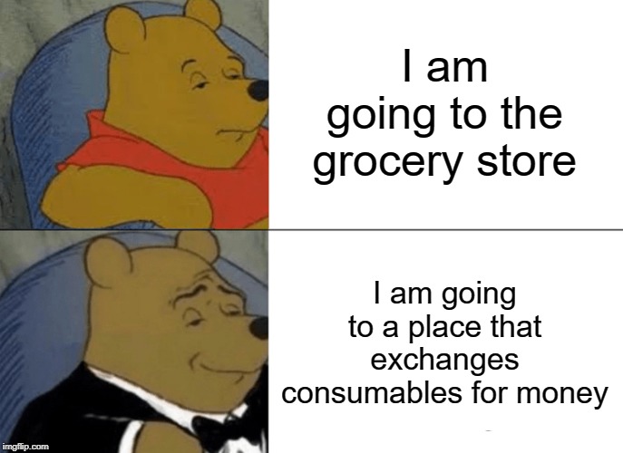 Tuxedo Winnie The Pooh | I am going to the grocery store; I am going to a place that exchanges consumables for money | image tagged in memes,tuxedo winnie the pooh | made w/ Imgflip meme maker