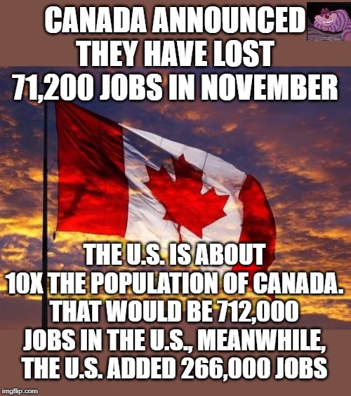 Maybe Trudeau should go back to being a substitute drama teacher. | CANADA ANNOUNCED THEY HAVE LOST 71,200 JOBS IN NOVEMBER; THE U.S. IS ABOUT 10X THE POPULATION OF CANADA. THAT WOULD BE 712,000 JOBS IN THE U.S., MEANWHILE, THE U.S. ADDED 266,000 JOBS | image tagged in canada | made w/ Imgflip meme maker
