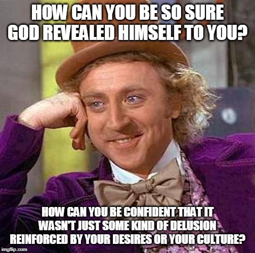 How do you know? | HOW CAN YOU BE SO SURE GOD REVEALED HIMSELF TO YOU? HOW CAN YOU BE CONFIDENT THAT IT WASN'T JUST SOME KIND OF DELUSION REINFORCED BY YOUR DESIRES OR YOUR CULTURE? | image tagged in memes,creepy condescending wonka,god,religion,culture,desire | made w/ Imgflip meme maker