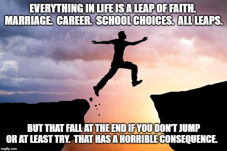 Leap of faith  | EVERYTHING IN LIFE IS A LEAP OF FAITH.  MARRIAGE.  CAREER.  SCHOOL CHOICES.  ALL LEAPS. BUT THAT FALL AT THE END IF YOU DON'T JUMP OR AT LEA | image tagged in leap of faith | made w/ Imgflip meme maker