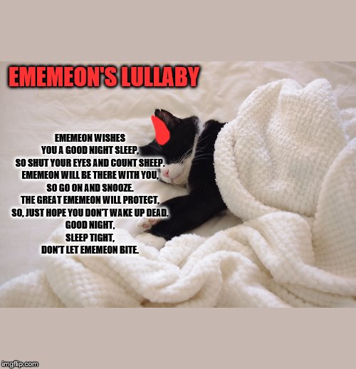 Ememeon's Lullaby | EMEMEON'S LULLABY; EMEMEON WISHES YOU A GOOD NIGHT SLEEP,
SO SHUT YOUR EYES AND COUNT SHEEP.
EMEMEON WILL BE THERE WITH YOU,
SO GO ON AND SNOOZE.
THE GREAT EMEMEON WILL PROTECT,
SO, JUST HOPE YOU DON'T WAKE UP DEAD.
GOOD NIGHT,
SLEEP TIGHT,
DON'T LET EMEMEON BITE. | image tagged in cats,dark humor,sleep | made w/ Imgflip meme maker