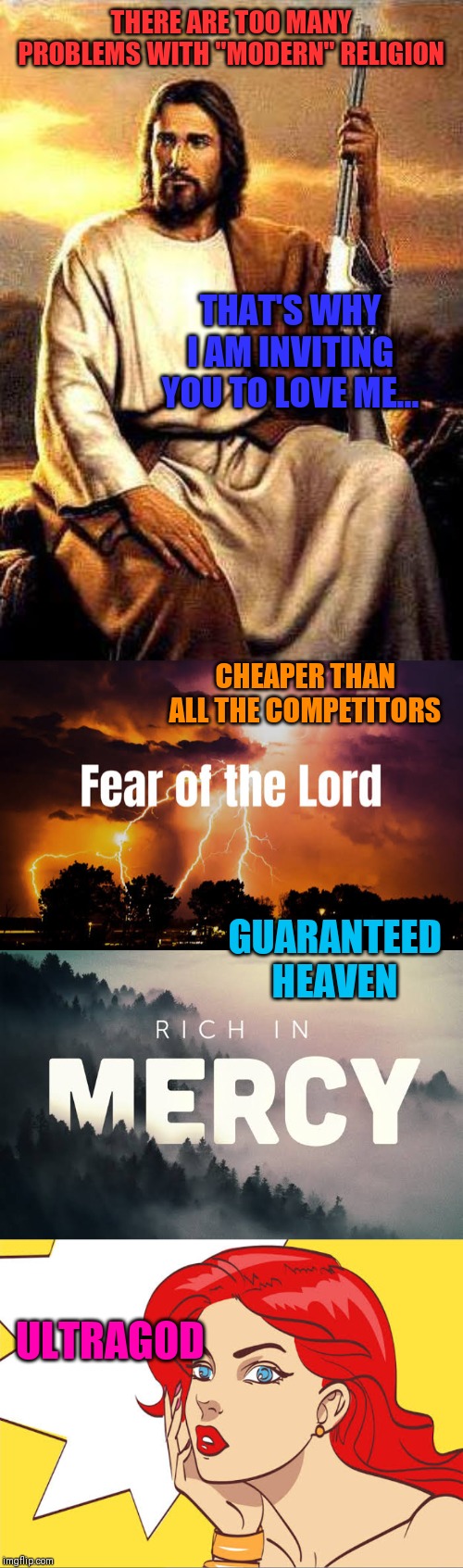 No more false gods | THERE ARE TOO MANY PROBLEMS WITH "MODERN" RELIGION; THAT'S WHY I AM INVITING YOU TO LOVE ME... CHEAPER THAN ALL THE COMPETITORS; GUARANTEED HEAVEN; ULTRAGOD | image tagged in religion,anti-religion,you underestimate my power,love wins,ultra instinct,it's true all of it han solo | made w/ Imgflip meme maker
