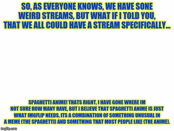 Please hear me out!!! |  SO, AS EVERYONE KNOWS, WE HAVE SONE WEIRD STREAMS, BUT WHAT IF I TOLD YOU, THAT WE ALL COULD HAVE A STREAM SPECIFICALLY... SPAGHETTI ANIME! THATS RIGHT, I HAVE GONE WHERE IM NOT SURE HOW MANY HAVE, BUT I BELIEVE THAT SPAGHETTI ANIME IS JUST WHAT IMGFLIP NEEDS, ITS A COMBINATION OF SOMETHING UNUSUAL IN A MEME (THE SPAGHETTI) AND SOMETHING THAT MOST PEOPLE LIKE (THE ANIME). | image tagged in white screen,anime,spaghetti | made w/ Imgflip meme maker