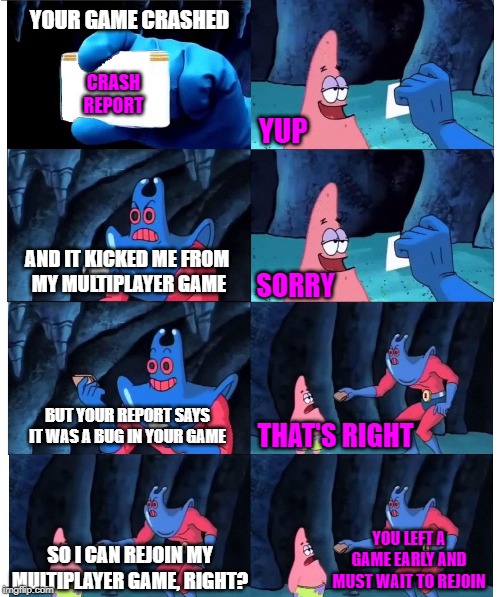 Patrick Not My Wallet (Blank ID) | YOUR GAME CRASHED; CRASH
REPORT; YUP; AND IT KICKED ME FROM 
MY MULTIPLAYER GAME; SORRY; BUT YOUR REPORT SAYS IT WAS A BUG IN YOUR GAME; THAT'S RIGHT; YOU LEFT A GAME EARLY AND MUST WAIT TO REJOIN; SO I CAN REJOIN MY MULTIPLAYER GAME, RIGHT? | image tagged in patrick not my wallet blank id | made w/ Imgflip meme maker