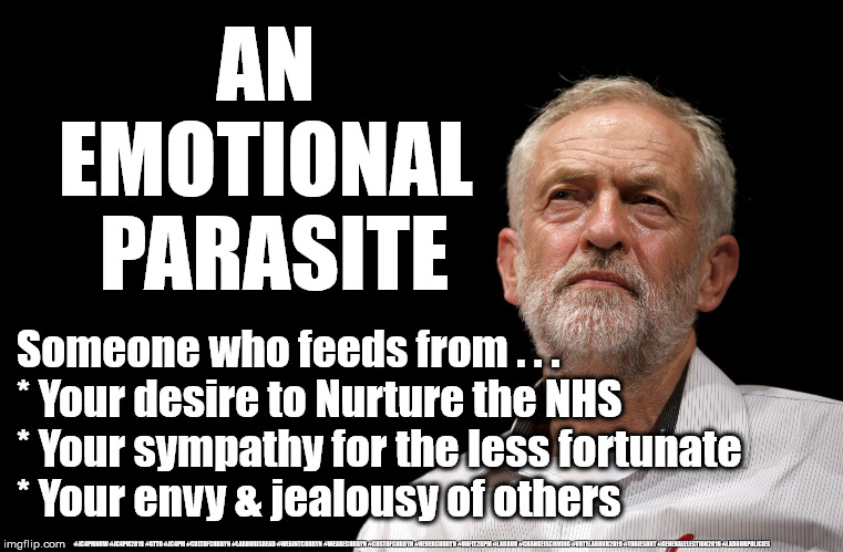 Corbyn - Emotional parasite? | AN 
EMOTIONAL 
PARASITE; Someone who feeds from . . . 
* Your desire to Nurture the NHS
* Your sympathy for the less fortunate
* Your envy & jealousy of others; #JC4PMNOW #JC4PM2019 #GTTO #JC4PM #CULTOFCORBYN #LABOURISDEAD #WEAINTCORBYN #WEARECORBYN #COSTOFCORBYN #NEVERCORBYN #UNFIT2BPM #LABOUR #CHANGEISCOMING #VOTELABOUR2019 #TORIESOUT #GENERALELECTION2019 #LABOURPOLICIES | image tagged in brexit election 2019,brexit boris corbyn farage swinson trump,jc4pmnow gtto jc4pm2019,cultofcorbyn,corbyn unfit2bpm,momentum stu | made w/ Imgflip meme maker