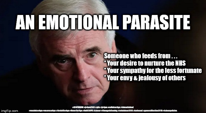 McDonnell - Emotional parasite? | AN EMOTIONAL PARASITE; Someone who feeds from . . . 
* Your desire to nurture the NHS
* Your sympathy for the less fortunate
* Your envy & jealousy of others; #JC4PMNOW #jc4pm2019 #gtto #jc4pm #cultofcorbyn #labourisdead #weaintcorbyn #wearecorbyn #CostofCorbyn #NeverCorbyn #Unfit2bPM #Labour #ChangeIsComing #votelabour2019 #toriesout #generalElection2019 #labourpolicies | image tagged in brexit election 2019,brexit boris corbyn farage swinson trump,jc4pmnow gtto jc4pm2019,cultofcorbyn,corbyn unfit2bpm,momentum stu | made w/ Imgflip meme maker
