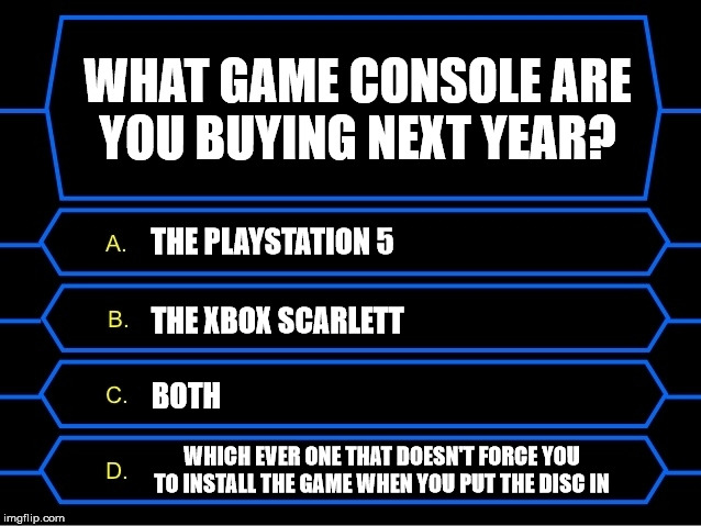 Imma little curious | WHAT GAME CONSOLE ARE
YOU BUYING NEXT YEAR? THE PLAYSTATION 5; THE XBOX SCARLETT; BOTH; WHICH EVER ONE THAT DOESN'T FORCE YOU TO INSTALL THE GAME WHEN YOU PUT THE DISC IN | image tagged in who wants to be a millionaire question,gaming,playstation,xbox,consoles | made w/ Imgflip meme maker