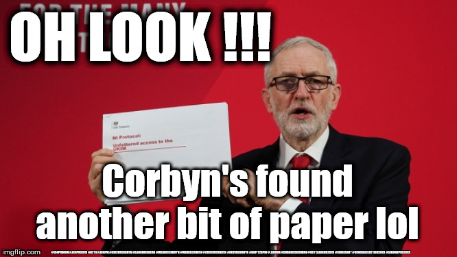 Corbyn - another bit of paper lol | OH LOOK !!! Corbyn's found another bit of paper lol; #JC4PMNOW #JC4PM2019 #GTTO #JC4PM #CULTOFCORBYN #LABOURISDEAD #WEAINTCORBYN #WEARECORBYN #COSTOFCORBYN #NEVERCORBYN #UNFIT2BPM #LABOUR #CHANGEISCOMING #VOTELABOUR2019 #TORIESOUT #GENERALELECTION2019 #LABOURPOLICIES | image tagged in brexit election 2019,brexit boris corbyn farage swinson trump,jc4pmnow gtto jc4pm2019,cultofcorbyn,corbyn unfit2bpm,momentum stu | made w/ Imgflip meme maker