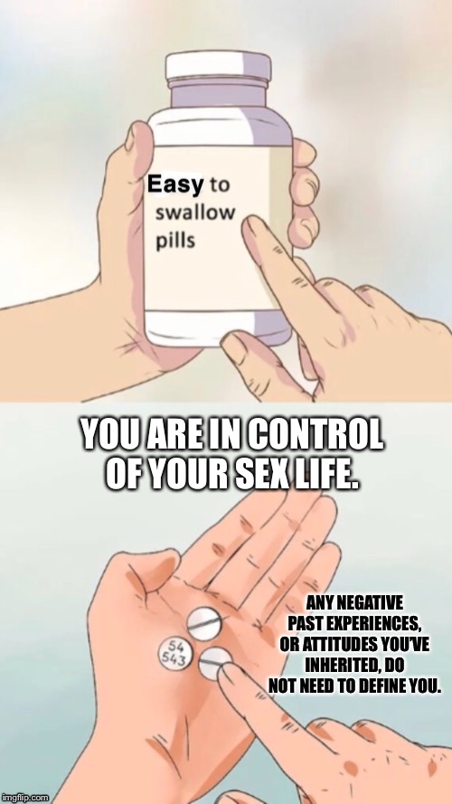 It’s up to you. | YOU ARE IN CONTROL OF YOUR SEX LIFE. ANY NEGATIVE PAST EXPERIENCES, OR ATTITUDES YOU’VE INHERITED, DO NOT NEED TO DEFINE YOU. | image tagged in easy to swallow pills,sex,sexuality,positive thinking,positivity,stay positive | made w/ Imgflip meme maker
