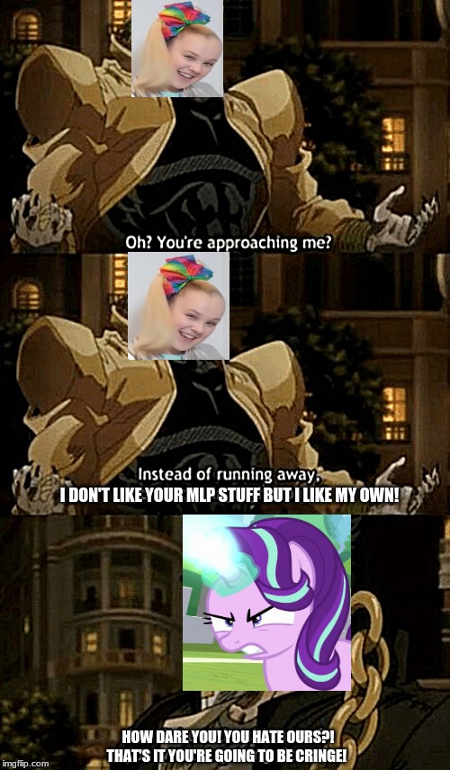 Starlight Glimmer VS Jojo Siwa | I DON'T LIKE YOUR MLP STUFF BUT I LIKE MY OWN! HOW DARE YOU! YOU HATE OURS?! THAT'S IT YOU'RE GOING TO BE CRINGE! | image tagged in oh youre approaching me,jojo's bizarre adventure,jojo,mlp fim,starlight glimmer | made w/ Imgflip meme maker