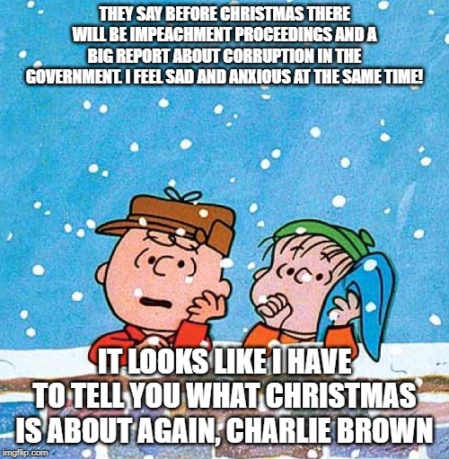 Charlie Brown and Linus | THEY SAY BEFORE CHRISTMAS THERE WILL BE IMPEACHMENT PROCEEDINGS AND A BIG REPORT ABOUT CORRUPTION IN THE GOVERNMENT. I FEEL SAD AND ANXIOUS AT THE SAME TIME! IT LOOKS LIKE I HAVE TO TELL YOU WHAT CHRISTMAS IS ABOUT AGAIN, CHARLIE BROWN | image tagged in charlie brown and linus | made w/ Imgflip meme maker