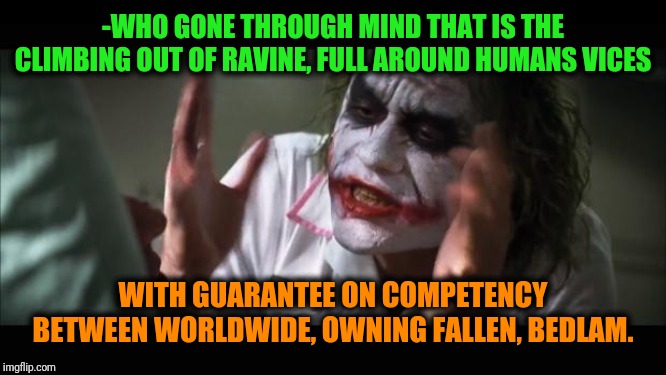 -If hard on head, please, stand in the not trivial line for dinner. | -WHO GONE THROUGH MIND THAT IS THE CLIMBING OUT OF RAVINE, FULL AROUND HUMANS VICES; WITH GUARANTEE ON COMPETENCY BETWEEN WORLDWIDE, OWNING FALLEN, BEDLAM. | image tagged in memes,and everybody loses their minds,schizophrenia,joker mind loss,so true memes,insanity | made w/ Imgflip meme maker