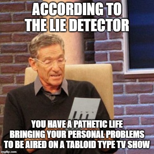 Maury Lie Detector Meme | ACCORDING TO THE LIE DETECTOR; YOU HAVE A PATHETIC LIFE BRINGING YOUR PERSONAL PROBLEMS TO BE AIRED ON A TABLOID TYPE TV SHOW | image tagged in memes,maury lie detector | made w/ Imgflip meme maker