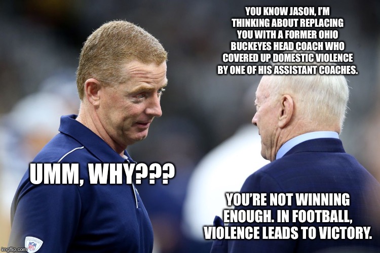 Urban Meyer might be able to bring something to the table for the Cowboys | YOU KNOW JASON, I’M THINKING ABOUT REPLACING YOU WITH A FORMER OHIO BUCKEYES HEAD COACH WHO COVERED UP DOMESTIC VIOLENCE BY ONE OF HIS ASSISTANT COACHES. UMM, WHY??? YOU’RE NOT WINNING ENOUGH. IN FOOTBALL, VIOLENCE LEADS TO VICTORY. | image tagged in real tim analytics,urban meyer,memes,nfl football,jerry jones,fight | made w/ Imgflip meme maker