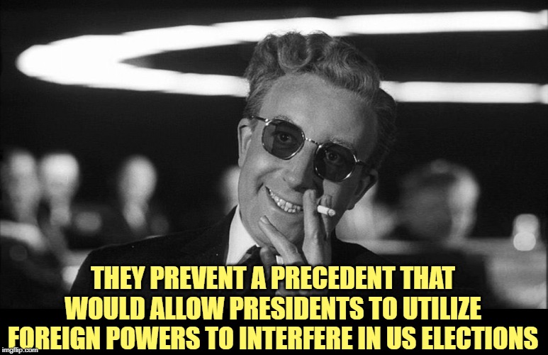 Doctor Strangelove says... | THEY PREVENT A PRECEDENT THAT WOULD ALLOW PRESIDENTS TO UTILIZE FOREIGN POWERS TO INTERFERE IN US ELECTIONS | image tagged in doctor strangelove says | made w/ Imgflip meme maker