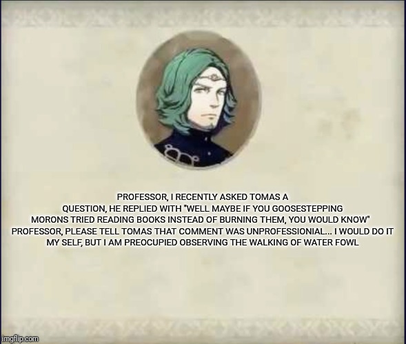 #SetethSays | PROFESSOR, I RECENTLY ASKED TOMAS A QUESTION, HE REPLIED WITH "WELL MAYBE IF YOU GOOSESTEPPING MORONS TRIED READING BOOKS INSTEAD OF BURNING THEM, YOU WOULD KNOW"  

PROFESSOR, PLEASE TELL TOMAS THAT COMMENT WAS UNPROFESSIONIAL... I WOULD DO IT MY SELF, BUT I AM PREOCUPIED OBSERVING THE WALKING OF WATER FOWL | image tagged in setethsays | made w/ Imgflip meme maker
