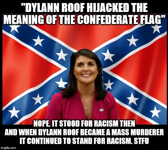 Nikki Haley Confederate Flag | "DYLANN ROOF HIJACKED THE MEANING OF THE CONFEDERATE FLAG"; NOPE. IT STOOD FOR RACISM THEN AND WHEN DYLANN ROOF BECAME A MASS MURDERER IT CONTINUED TO STAND FOR RACISM. STFU | image tagged in nikki haley confederate flag | made w/ Imgflip meme maker