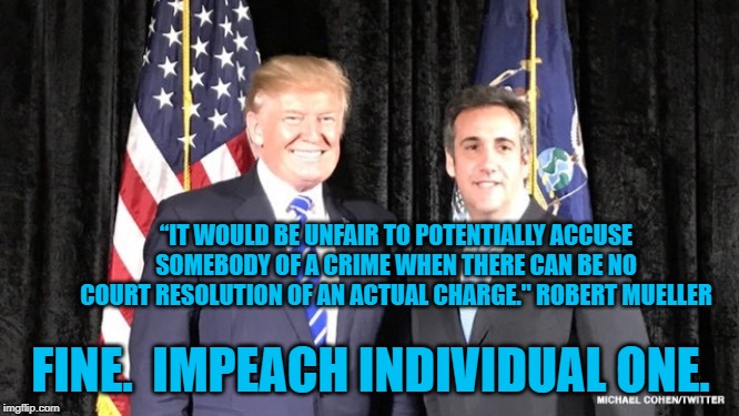 Trump and Cohen | “IT WOULD BE UNFAIR TO POTENTIALLY ACCUSE SOMEBODY OF A CRIME WHEN THERE CAN BE NO COURT RESOLUTION OF AN ACTUAL CHARGE." ROBERT MUELLER; FINE.  IMPEACH INDIVIDUAL ONE. | image tagged in trump and cohen | made w/ Imgflip meme maker