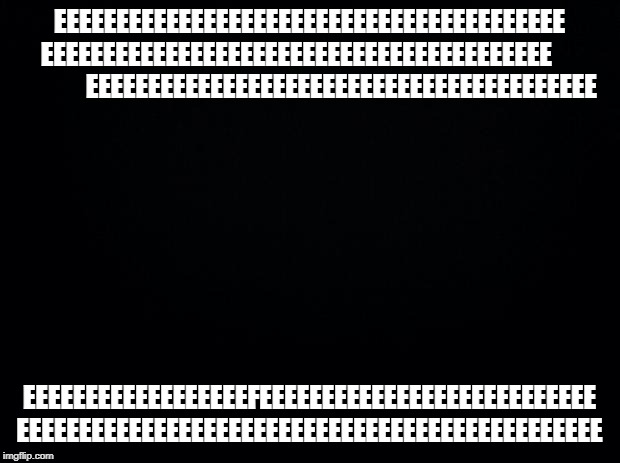 Black background | EEEEEEEEEEEEEEEEEEEEEEEEEEEEEEEEEEEEEEEEE EEEEEEEEEEEEEEEEEEEEEEEEEEEEEEEEEEEEEEEEE                  EEEEEEEEEEEEEEEEEEEEEEEEEEEEEEEEEEEEEEEEE; EEEEEEEEEEEEEEEEEEFEEEEEEEEEEEEEEEEEEEEEEEEEEE EEEEEEEEEEEEEEEEEEEEEEEEEEEEEEEEEEEEEEEEEEEEEEE | image tagged in black background | made w/ Imgflip meme maker