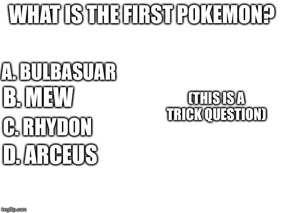 Blank White Template | WHAT IS THE FIRST POKEMON? A. BULBASUAR; (THIS IS A TRICK QUESTION); B. MEW; C. RHYDON; D. ARCEUS | image tagged in blank white template | made w/ Imgflip meme maker