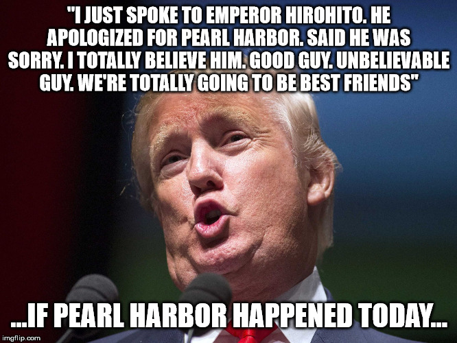 donald trump huge | "I JUST SPOKE TO EMPEROR HIROHITO. HE APOLOGIZED FOR PEARL HARBOR. SAID HE WAS SORRY. I TOTALLY BELIEVE HIM. GOOD GUY. UNBELIEVABLE GUY. WE'RE TOTALLY GOING TO BE BEST FRIENDS"; ...IF PEARL HARBOR HAPPENED TODAY... | image tagged in donald trump huge | made w/ Imgflip meme maker